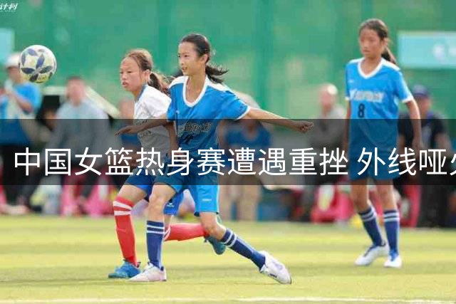 中国女篮热身赛遭遇重挫 外线哑火暴露致命短板