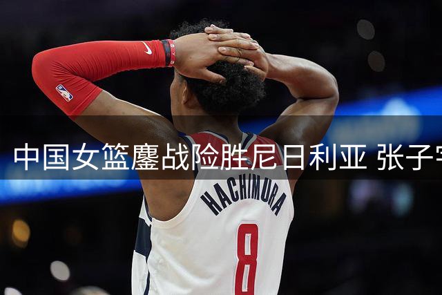 中国女篮鏖战险胜尼日利亚 张子宇献关键24+11