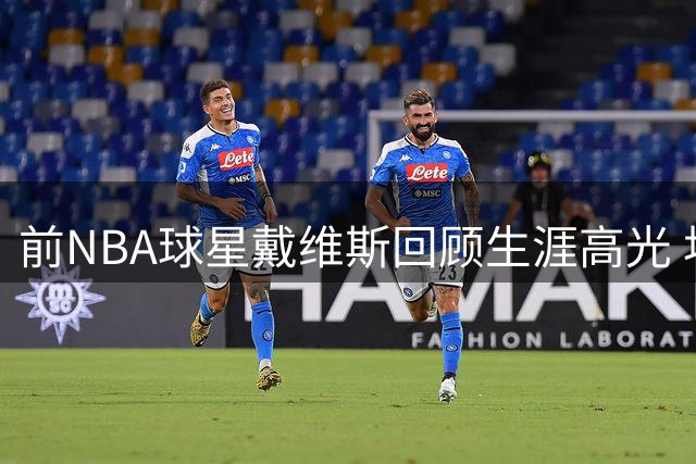 前NBA球星戴维斯回顾生涯高光 坦言"黑八奇迹"最难忘怀