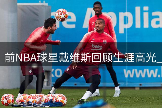 前NBA球星戴维斯回顾生涯高光 坦言"黑八奇迹"最难忘怀