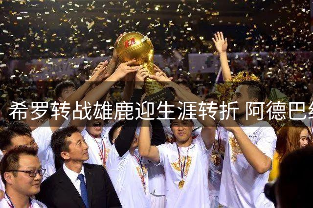 希罗转战雄鹿迎生涯转折 阿德巴约冲突事件成催化剂