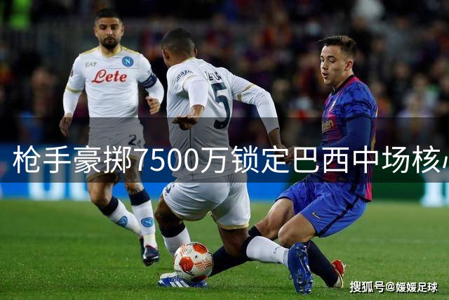 枪手豪掷7500万锁定巴西中场核心 吉马良斯终圆英超豪门梦