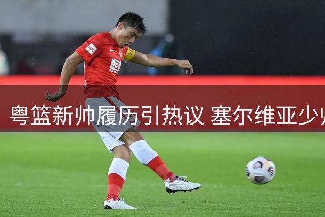 粤篮新帅履历引热议 塞尔维亚少帅执教前景待检验