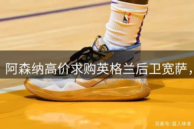 阿森纳高价求购英格兰后卫宽萨，转会费或破纪录